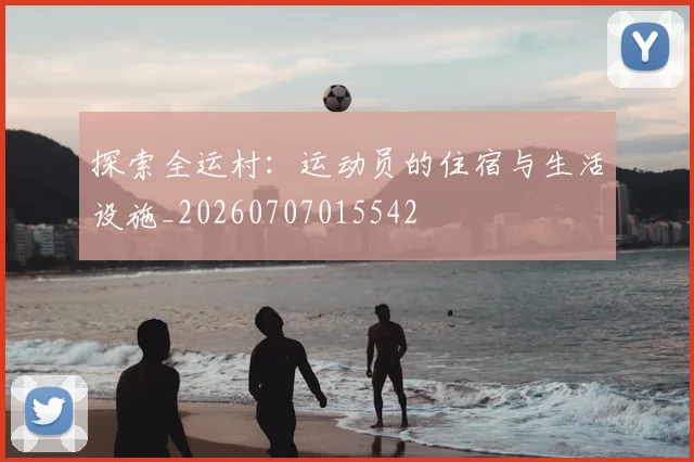 探索全运村：运动员的住宿与生活设施_20260707015542