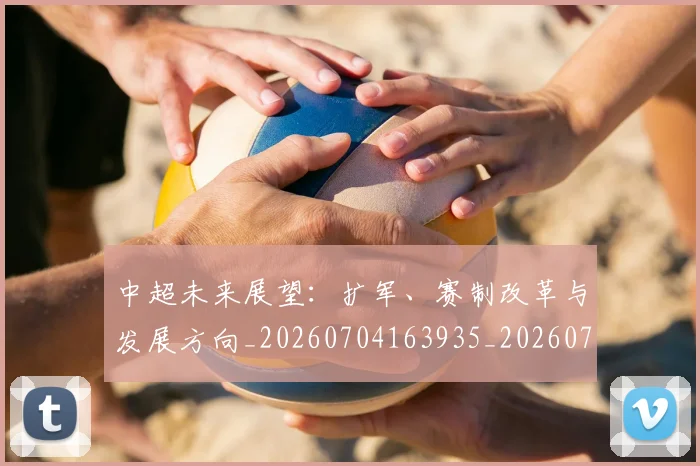 中超未来展望：扩军、赛制改革与发展方向_20260704163935_20260716190056