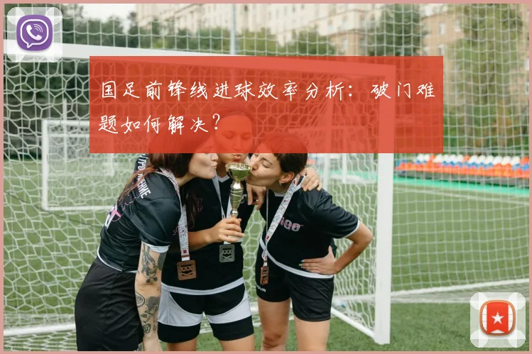 国足前锋线进球效率分析：破门难题如何解决？
