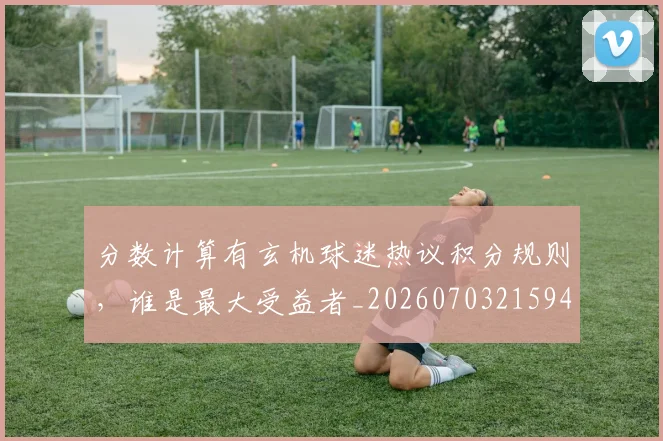 分数计算有玄机球迷热议积分规则，谁是最大受益者_20260703215945